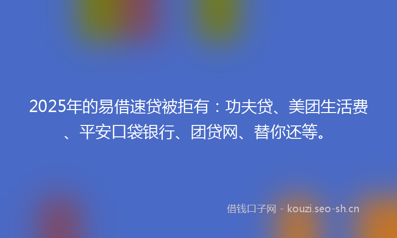 2025年的易借速贷被拒有：功夫贷、美团生活费、平安口袋银行、团贷网、替你还等。