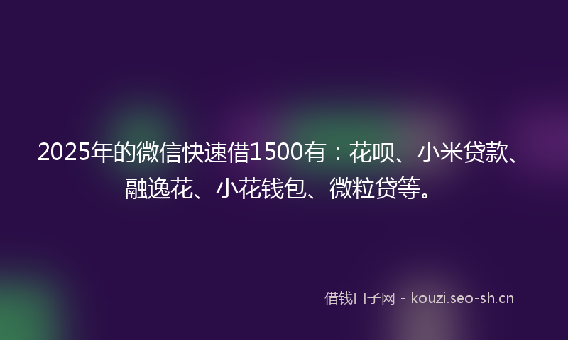 2025年的微信快速借1500有：花呗、小米贷款、融逸花、小花钱包、微粒贷等。