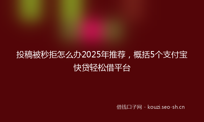 投稿被秒拒怎么办2025年推荐，概括5个支付宝快贷轻松借平台