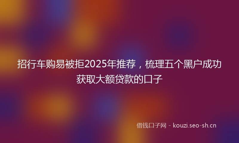 招行车购易被拒2025年推荐，梳理五个黑户成功获取大额贷款的口子