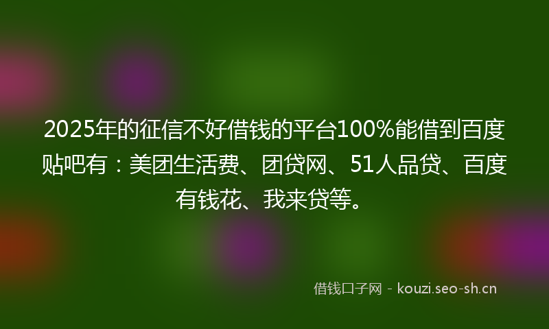 2025年的征信不好借钱的平台100%能借到百度贴吧有：美团生活费、团贷网、51人品贷、百度有钱花、我来贷等。