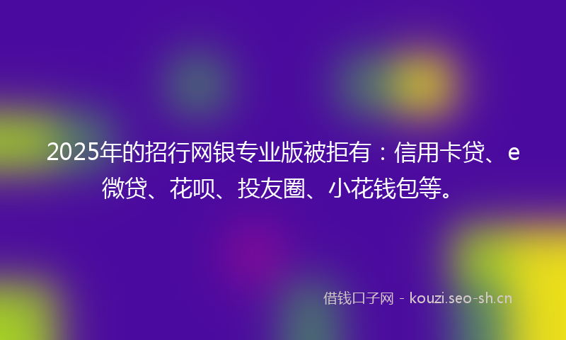 2025年的招行网银专业版被拒有：信用卡贷、e微贷、花呗、投友圈、小花钱包等。