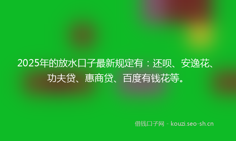 2025年的放水口子最新规定有：还呗、安逸花、功夫贷、惠商贷、百度有钱花等。