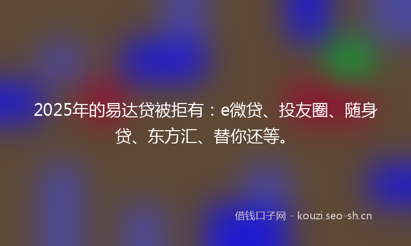2025年的易达贷被拒有：e微贷、投友圈、随身贷、东方汇、替你还等。