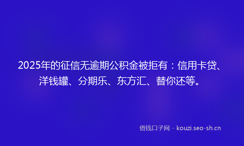 2025年的征信无逾期公积金被拒有：信用卡贷、洋钱罐、分期乐、东方汇、替你还等。