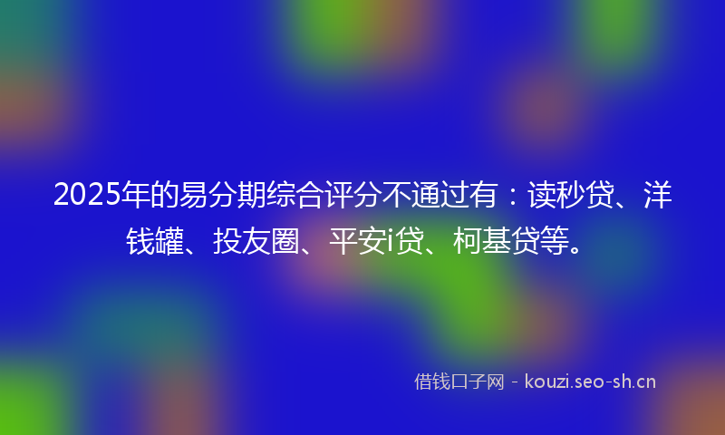 2025年的易分期综合评分不通过有：读秒贷、洋钱罐、投友圈、平安i贷、柯基贷等。