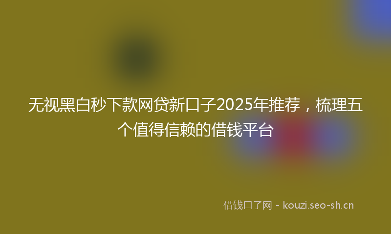 无视黑白秒下款网贷新口子2025年推荐,梳理五个值得信赖的借钱平台