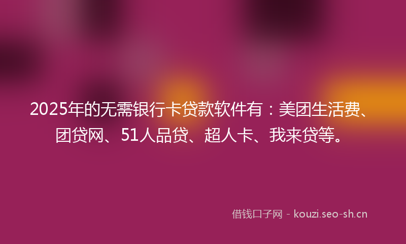 2025年的无需银行卡贷款软件有：美团生活费、团贷网、51人品贷、超人卡、我来贷等。