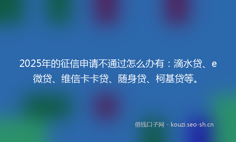 2025年的征信申请不通过怎么办有：滴水贷、e微贷、维信卡卡贷、随身贷、柯基贷等。