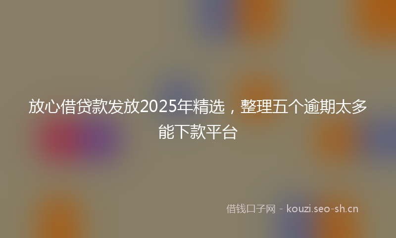 放心借贷款发放2025年精选，整理五个逾期太多能下款平台