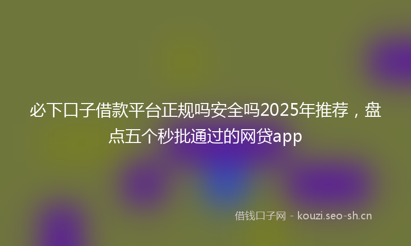 必下口子借款平台正规吗安全吗2025年推荐，盘点五个秒批通过的网贷app
