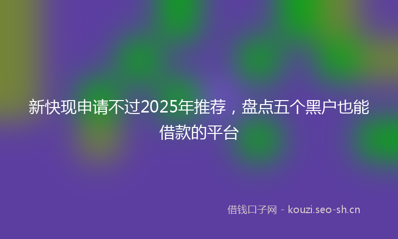 新快现申请不过2025年推荐，盘点五个黑户也能借款的平台