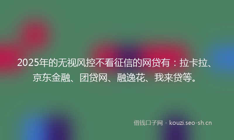 2025年的无视风控不看征信的网贷有：拉卡拉、京东金融、团贷网、融逸花、我来贷等。