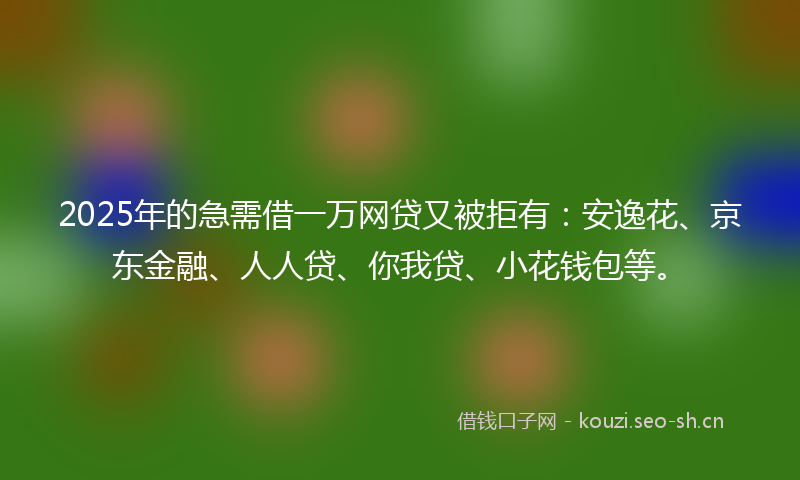 2025年的急需借一万网贷又被拒有：安逸花、京东金融、人人贷、你我贷、小花钱包等。