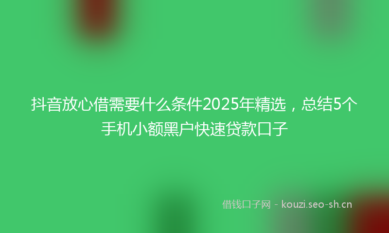 抖音放心借需要什么条件2025年精选，总结5个手机小额黑户快速贷款口子