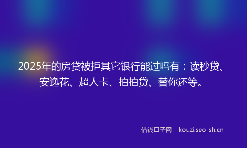 2025年的房贷被拒其它银行能过吗有：读秒贷、安逸花、超人卡、拍拍贷、替你还等。