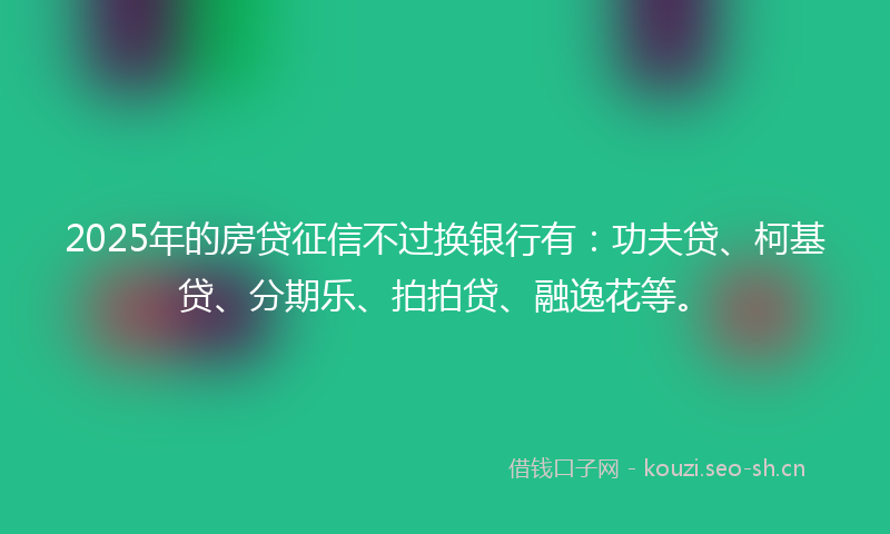 2025年的房贷征信不过换银行有：功夫贷、柯基贷、分期乐、拍拍贷、融逸花等。