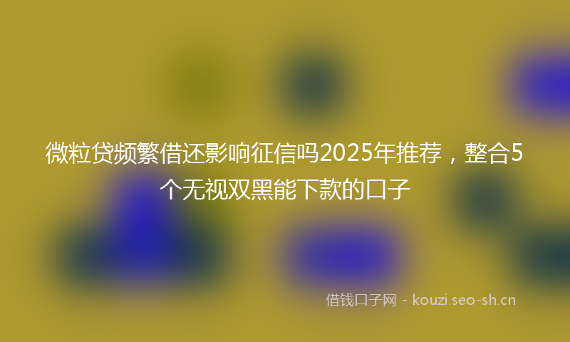 微粒贷频繁借还影响征信吗2025年推荐，整合5个无视双黑能下款的口子