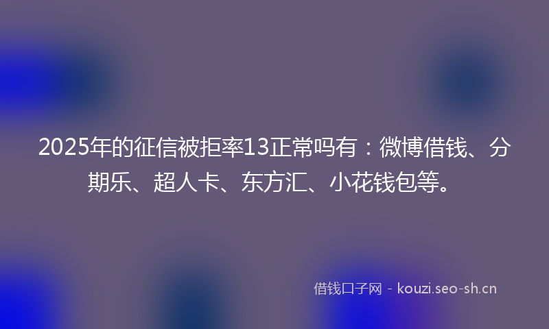 2025年的征信被拒率13正常吗有：微博借钱、分期乐、超人卡、东方汇、小花钱包等。