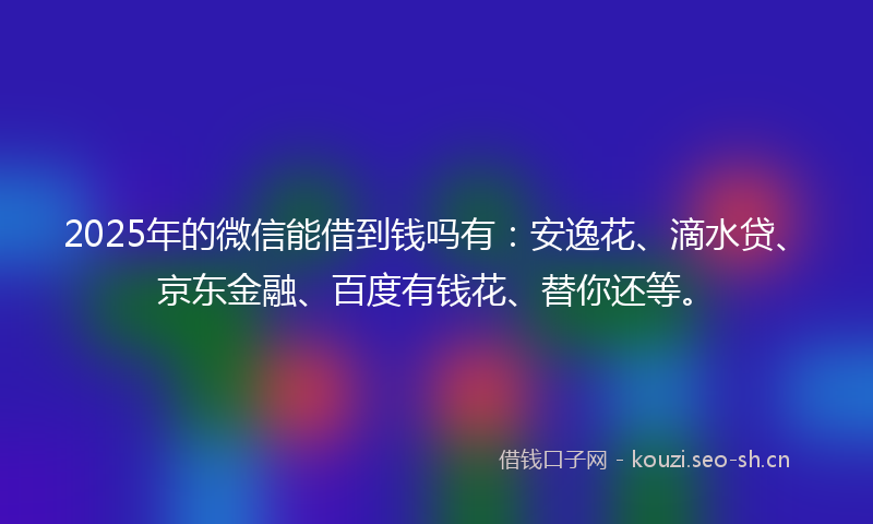 2025年的微信能借到钱吗有：安逸花、滴水贷、京东金融、百度有钱花、替你还等。