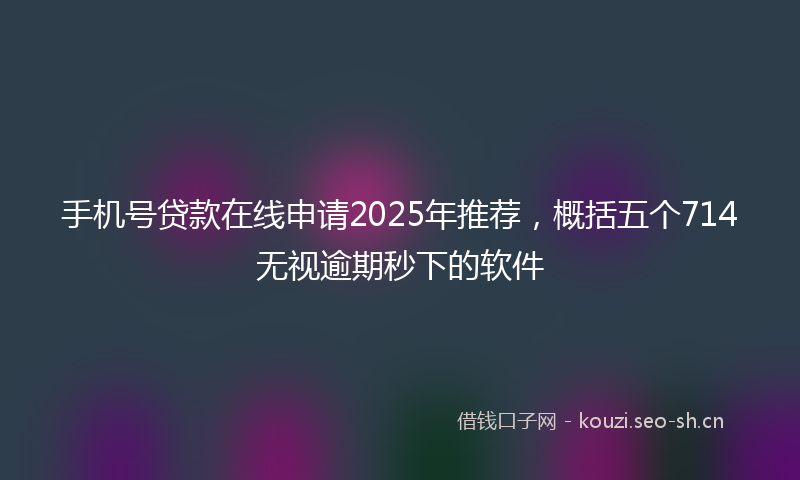 手机号贷款在线申请2025年推荐，概括五个714无视逾期秒下的软件