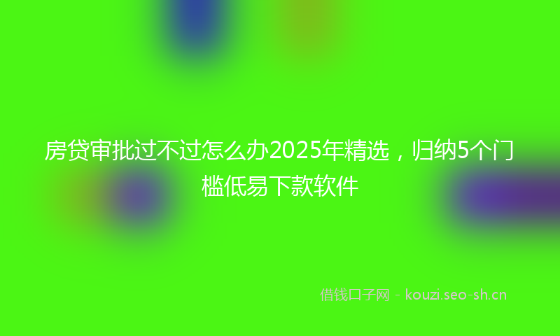 房贷审批过不过怎么办2025年精选，归纳5个门槛低易下款软件
