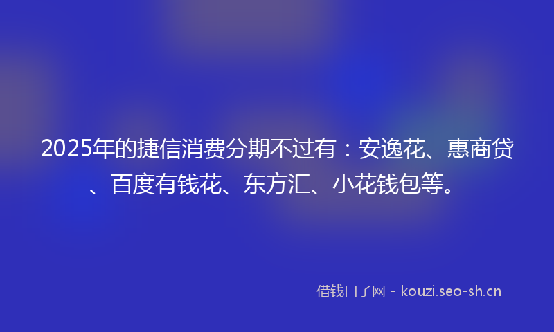 2025年的捷信消费分期不过有：安逸花、惠商贷、百度有钱花、东方汇、小花钱包等。