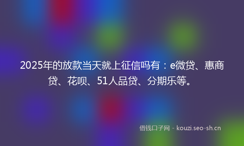 2025年的放款当天就上征信吗有：e微贷、惠商贷、花呗、51人品贷、分期乐等。