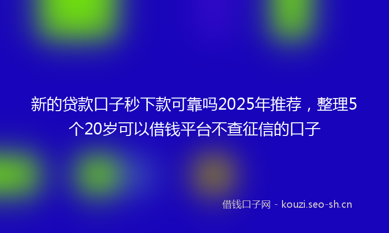 新的贷款口子秒下款可靠吗2025年推荐，整理5个20岁可以借钱平台不查征信的口子