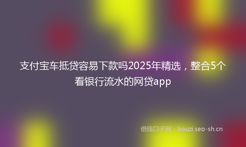 支付宝车抵贷容易下款吗2025年精选，整合5个看银行流水的网贷app
