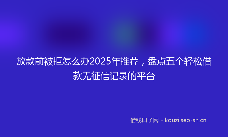 放款前被拒怎么办2025年推荐,盘点五个轻松借款无征信记录的平台
