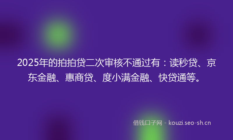 2025年的拍拍贷二次审核不通过有：读秒贷、京东金融、惠商贷、度小满金融、快贷通等。