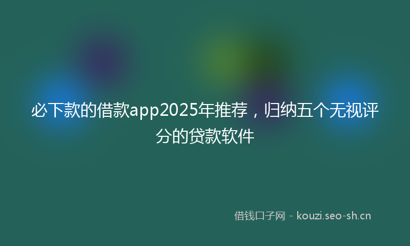 必下款的借款app2025年推荐，归纳五个无视评分的贷款软件