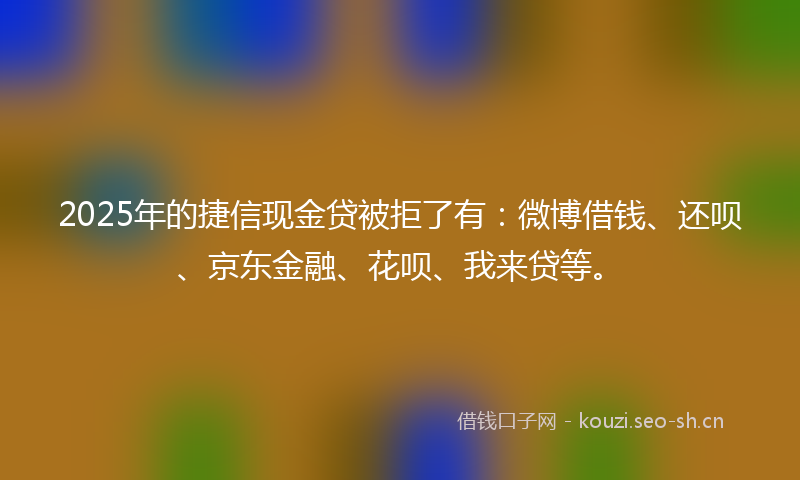 2025年的捷信现金贷被拒了有：微博借钱、还呗、京东金融、花呗、我来贷等。