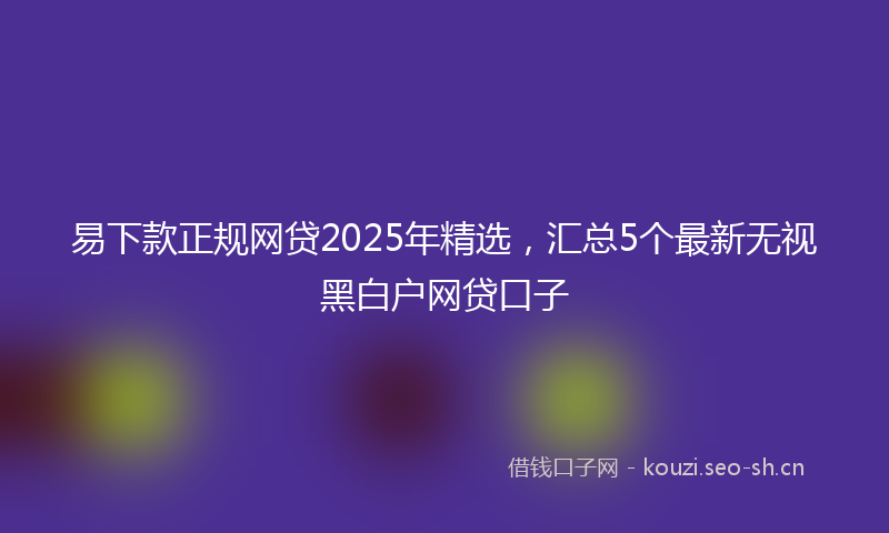 易下款正规网贷2025年精选，汇总5个最新无视黑白户网贷口子