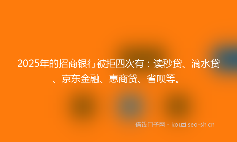 2025年的招商银行被拒四次有：读秒贷、滴水贷、京东金融、惠商贷、省呗等。