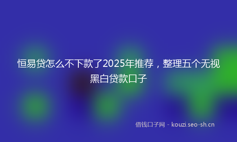 恒易贷怎么不下款了2025年推荐，整理五个无视黑白贷款口子