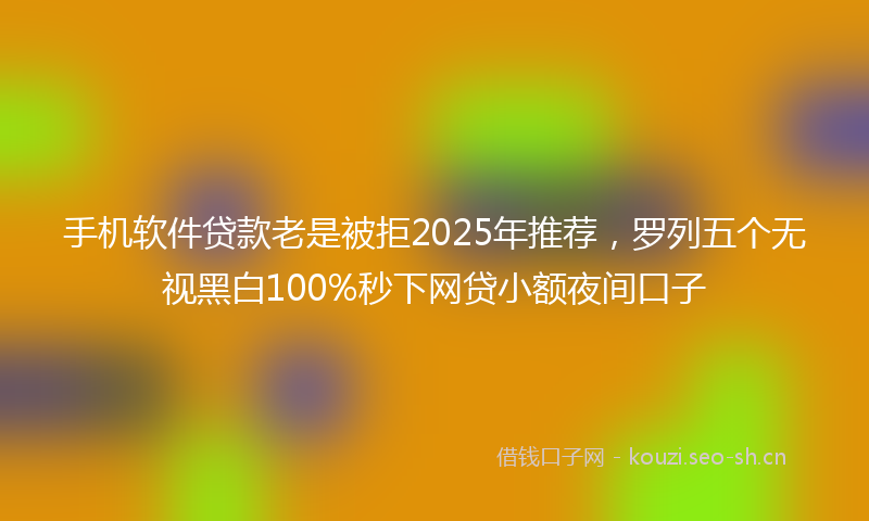 手机软件贷款老是被拒2025年推荐，罗列五个无视黑白100%秒下网贷小额夜间口子