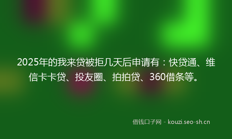 2025年的我来贷被拒几天后申请有：快贷通、维信卡卡贷、投友圈、拍拍贷、360借条等。