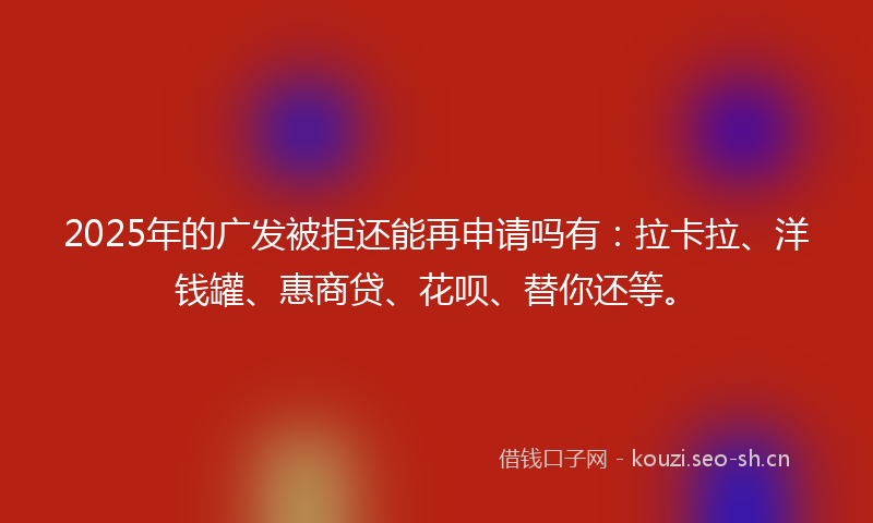 2025年的广发被拒还能再申请吗有：拉卡拉、洋钱罐、惠商贷、花呗、替你还等。