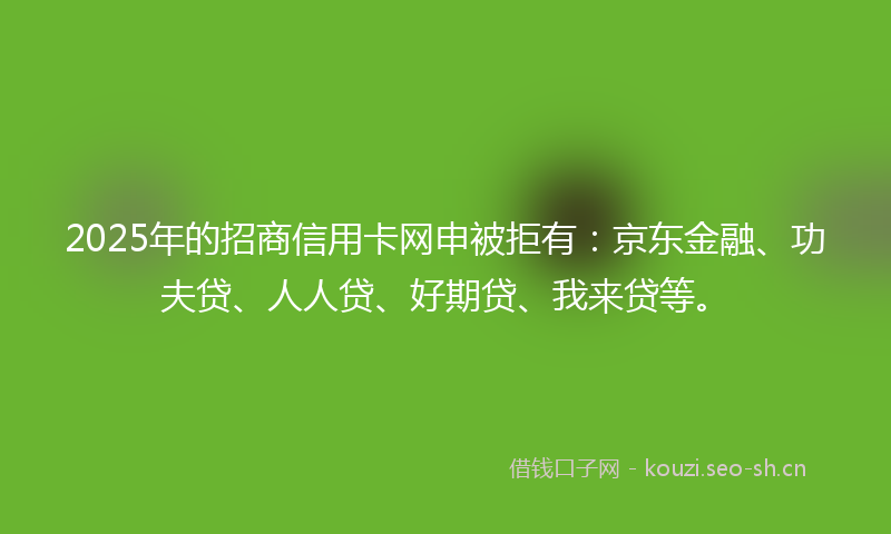 2025年的招商信用卡网申被拒有：京东金融、功夫贷、人人贷、好期贷、我来贷等。