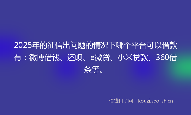 2025年的征信出问题的情况下哪个平台可以借款有:微博借钱、还呗、e微贷、小米贷款、360借条等。
