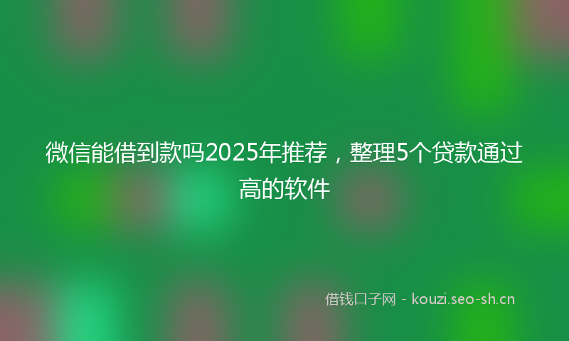 微信能借到款吗2025年推荐，整理5个贷款通过高的软件