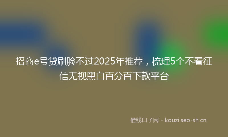 招商e号贷刷脸不过2025年推荐，梳理5个不看征信无视黑白百分百下款平台