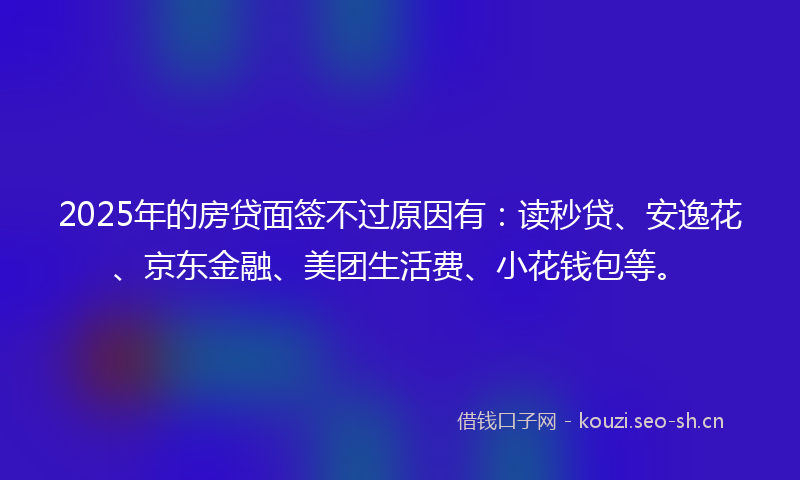 2025年的房贷面签不过原因有：读秒贷、安逸花、京东金融、美团生活费、小花钱包等。
