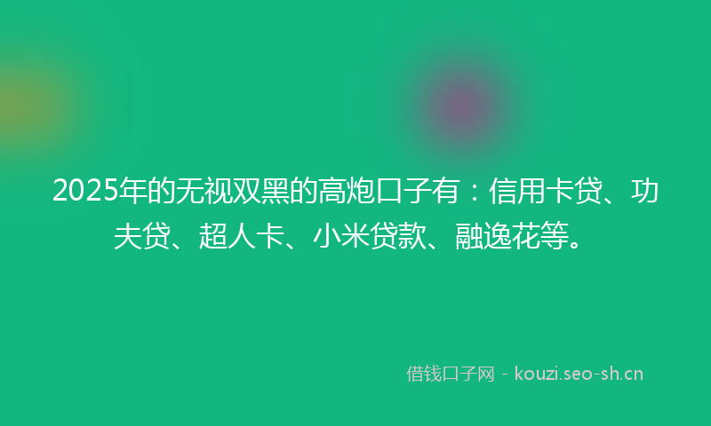2025年的无视双黑的高炮口子有：信用卡贷、功夫贷、超人卡、小米贷款、融逸花等。