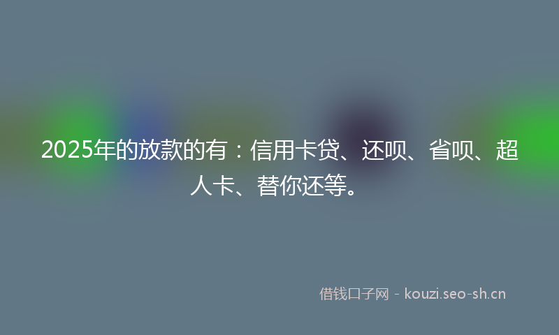 2025年的放款的有：信用卡贷、还呗、省呗、超人卡、替你还等。