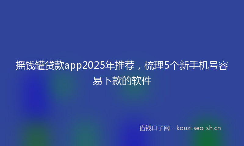 摇钱罐贷款app2025年推荐，梳理5个新手机号容易下款的软件