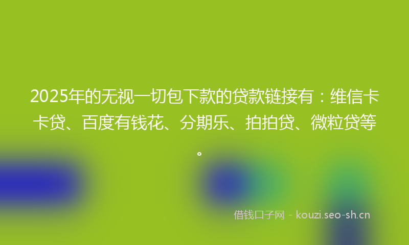 2025年的无视一切包下款的贷款链接有：维信卡卡贷、百度有钱花、分期乐、拍拍贷、微粒贷等。