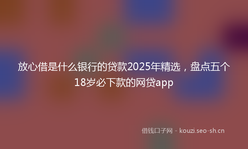 放心借是什么银行的贷款2025年精选，盘点五个18岁必下款的网贷app